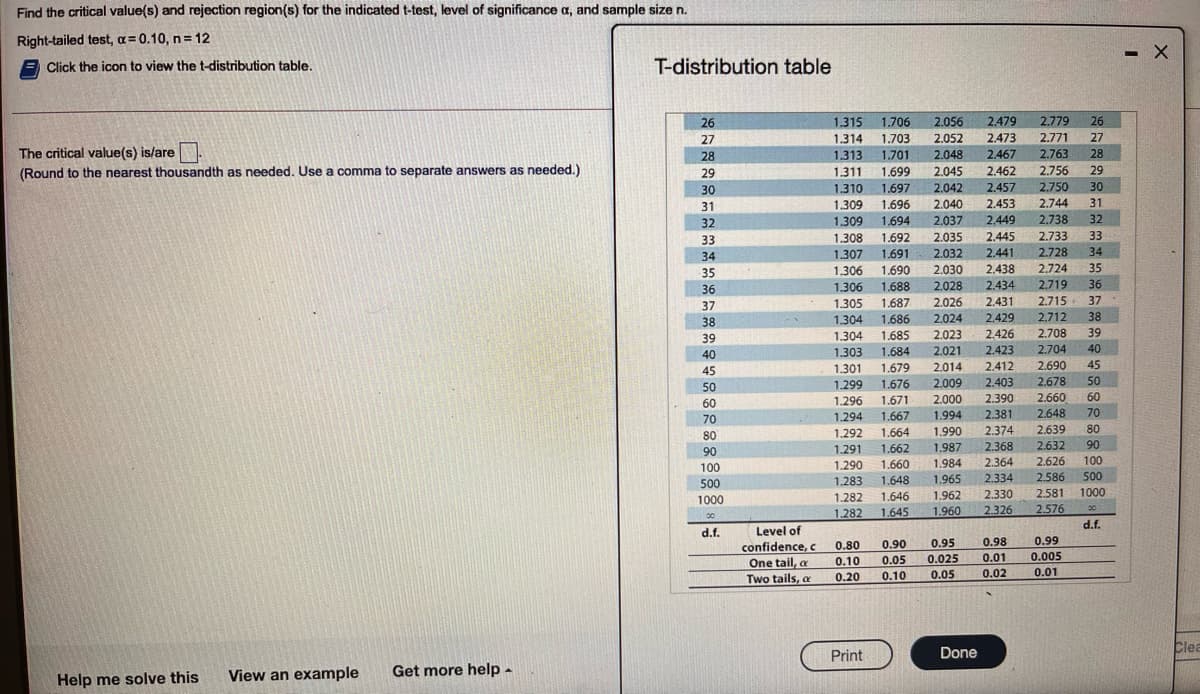 Find the critical value(s) and rejection region(s) for the indicated t-test, level of significance a, and sample size n.
Right-tailed test, a = 0.10, n= 12
E Click the icon to view the t-distribution table.
T-distribution table
26
1.315
1.706
2.056
2.479
2.779
26
27
1.314
1.703
2.052
2.473
2.771
27
The critical value(s) is/are
28
1.313
1.701
2.048
2.467
2.763
28
(Round to the nearest thousandth as needed. Use a comma to separate answers as needed.)
29
1.311
1.699
2.045
2.462
2.756
29
1.310
1.309
30
1.697
2.042
2.457
2.750
30
31
1.696
2.040
2.453
2.744
31
32
1.309
1.694
2,037
2.449
2.738
32
2.733
33
1.308
1.307
33
1.692
2.035
2.445
34
1.691
2.032
2.441
2.728
34
35
1.306
1.690
2.030
2.438
2.724
35
36
1.306
1,688
2.028
2.434
2.719
36
37
1.305
1.687
2.026
2.431
2.715
37
38
1.304
1.686
2.024
2.429
2.712
38
1.00
2,426
2.423
39
1.304
1.685
2.023
2.708
39
1.005
2.704
40
1.303
1.301
1.299
40
1.684
2.021
1.004
45
1.679
2.014
2.412
2.690
45
1.079
1.676
2.009
2.403
2.678
50
50
1.070
2.660
2.648
1.296
1.671
2.000
2.390
60
60
1.071
1.294
1.667
1.994
2.381
70
70
1.007
1.292
1.664
1.990
2.374
2.639
80
80
L.064
1.291
1.662
1.987
2.368
2.632
90
90
1.290
1.660
1.984
2.364
2.626
100
100
2.334
2.586
500
1.648
1.646
500
1.283
1.965
2.330
2.326
1.282
1.962
2.581
1000
1000
1.282
1.645
1.960
2.576
00
d.f.
d.f.
Level of
0.98
0.99
confidence, c
One tail, a
0.80
0.90
0.95
0.005
0.01
0.10
0.05
0.025
0.01
Two tails, e
0.20
0.10
0.05
0.02
Done
Clea
Print
View an example
Get more help -
Help me solve this
