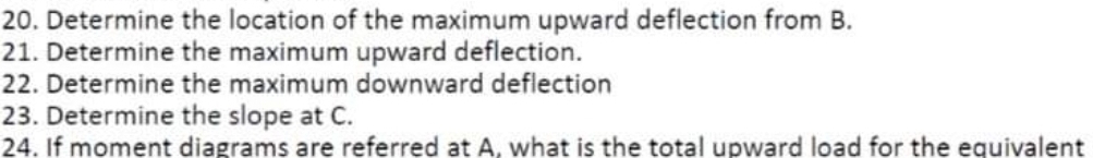 20. Determine the location of the maximum upward deflection from B.
21. Determine the maximum upward deflection.
22. Determine the maximum downward deflection
23. Determine the slope at C.
24. If moment diagrams are referred at A, what is the total upward load for the equivalent