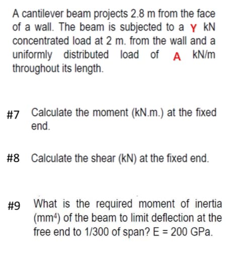 A cantilever beam projects 2.8 m from the face
of a wall. The beam is subjected to a Y KN
concentrated load at 2 m. from the wall and a
uniformly distributed load of A kN/m
throughout its length.
#7 Calculate the moment (kN.m.) at the fixed
end.
#8
Calculate the shear (KN) at the fixed end.
#9 What is the required moment of inertia
(mm4) of the beam to limit deflection at the
free end to 1/300 of span? E = 200 GPa.