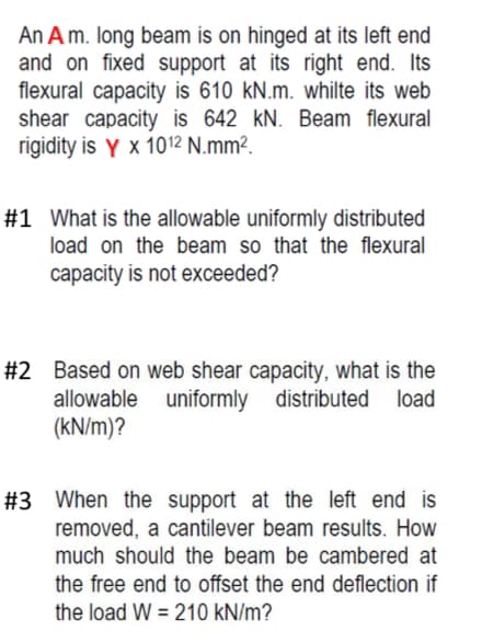 An A m. long beam is on hinged at its left end
and on fixed support at its right end. Its
flexural capacity is 610 kN.m. whilte its web
shear capacity is 642 kN. Beam flexural
rigidity is Y x 1012 N.mm².
#1 What is the allowable uniformly distributed
load on the beam so that the flexural
capacity is not exceeded?
#2 Based on web shear capacity, what is the
uniformly
uniformly distributed load
allowable
(kN/m)?
#3 When the support at the left end is
removed, a cantilever beam results. How
much should the beam be cambered at
the free end to offset the end deflection if
the load W = 210 kN/m?