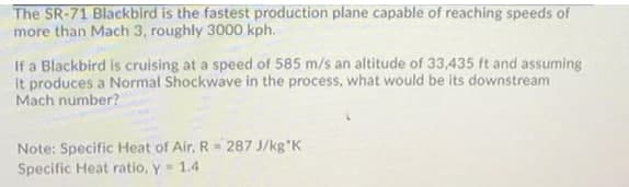 The SR-71 Blackbird is the fastest production plane capable of reaching speeds of
more than Mach 3, roughly 3000 kph.
If a Blackbird is cruising at a speed of 585 m/s an altitude of 33,435 ft and assuming
it produces a Normal Shockwave in the process, what would be its downstream
Mach number?
Note: Specific Heat of Air, R- 287 J/kg K
Specific Heat ratio, y 1.4
