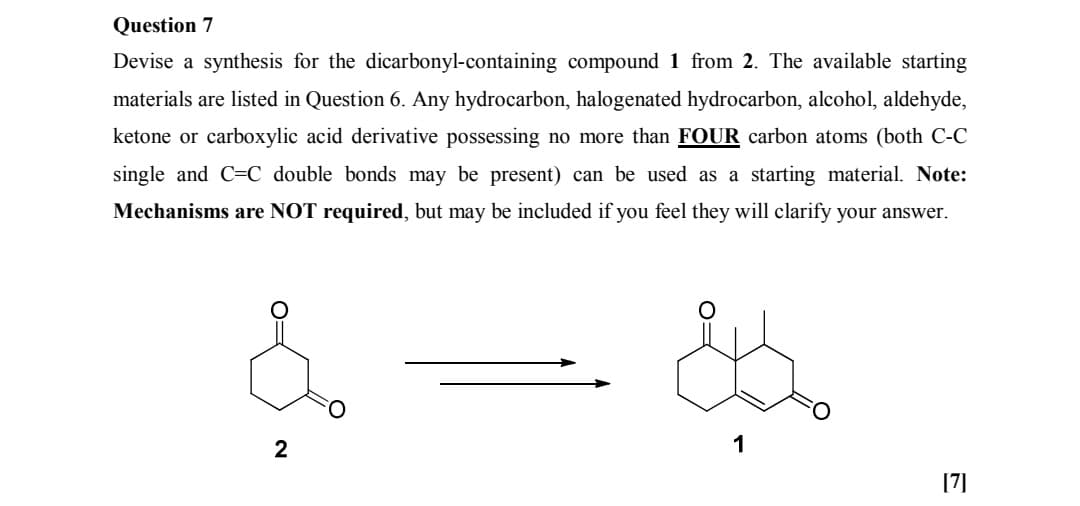 Question 7
Devise a synthesis for the dicarbonyl-containing compound 1 from 2. The available starting
materials are listed in Question 6. Any hydrocarbon, halogenated hydrocarbon, alcohol, aldehyde,
ketone or carboxylic acid derivative possessing no more than FOUR carbon atoms (both C-C
single and C=C double bonds may be present) can be used as a starting material. Note:
Mechanisms are NOT required, but may be included if you feel they will clarify your answer.
2
1
[7]