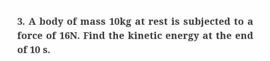3. A body of mass 10kg at rest is subjected to a
force of 16N. Find the kinetic energy at the end
of 10 s.

