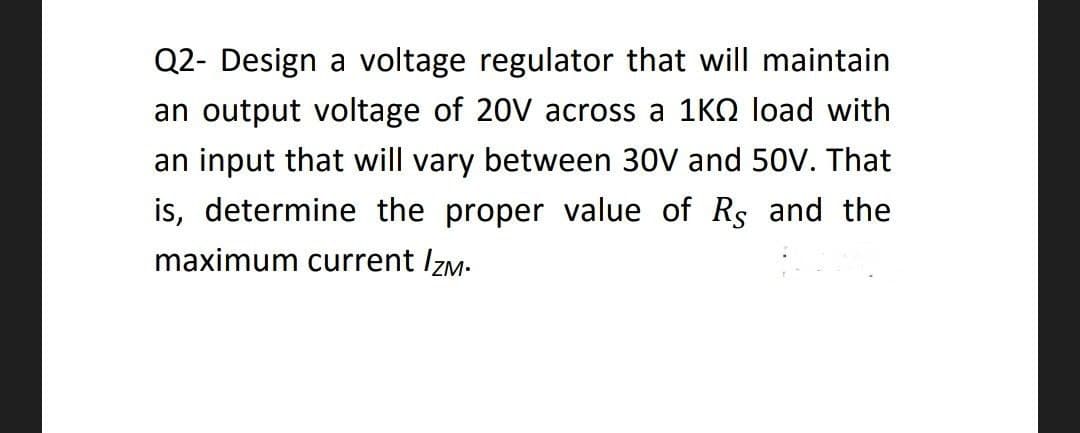 Q2- Design a voltage regulator that will maintain
an output voltage of 20V across a 1K0 load with
an input that will vary between 30V and 50V. That
is, determine the proper value of Rs and the
maximum current /ZM.