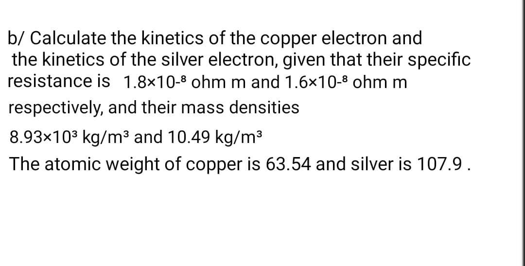 b/ Calculate the kinetics of the copper electron and
the kinetics of the silver electron, given that their specific
resistance is 1.8×10-³ ohm m and 1.6×10-³ ohm m
respectively, and their mass densities
8.93×10³ kg/m³ and 10.49 kg/m³
The atomic weight of copper is 63.54 and silver is 107.9.