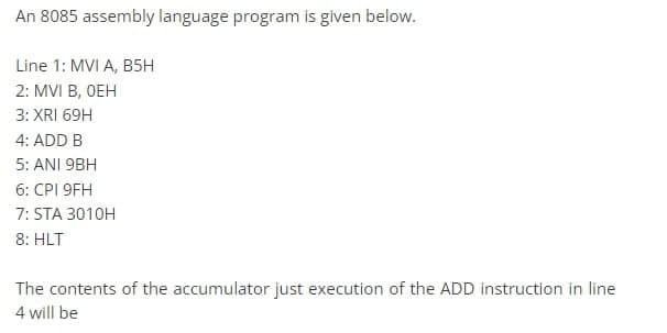 An 8085 assembly language program is given below.
Line 1: MVI A, B5H
2: MVI B, OEH
3: XRI 69H
4: ADD B
5: ANI 9BH
6: CPI 9FH
7: STA 3010H
8: HLT
The contents of the accumulator just execution of the ADD instruction in line
4 will be