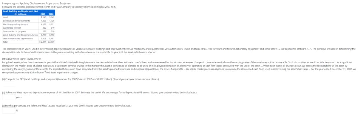 Interpreting and Applying Disclosures on Property and Equipment
Following are selected disclosures from Rohm and Haas Company (a specialty chemical company) 2007 10-K.
Land, Building and Equipment, Net
(in millions)
Land
Buildings and improvements
Machinery and equipment
Capitalized interest
Construction in progress
Land. Building and Equipment, Gross
Less: Accumulated depreciation
Total
2007 2006
$146 $142
1,855 1,729
6,155 5.721
352 340
271 218
8.779 8,150
5.908 5.481
$2.871 $2.669
The principallives (in years) used in determining depreciation rates of various assets are: buildings and improvement (10-50); machinery and equipment (5-20); automobiles, trucks and tank cars (3-10); furniture and fixtures, laboratory equipment and other assets (5-10); capitalized software (5-7). The principal life used in determining the
depreciation rate for leasehold improvements is the years remaining in the lease term or the useful life (in years) of the asset, whichever is shorter.
IMPAIRMENT OF LONG-LIVED ASSETS
Long-lived assets, other than investments, goodwill and indefinite-lived intangible assets, are depreciated over their estimated useful lives, and are reviewed for impairment whenever changes in circumstances indicate the carrying value of the asset may not be recoverable. Such circumstances would include items such as a significant
decrease in the market price of a long-lived asset, a significant adverse change in the manner the asset is being used or planned to be used or in its physical condition or a history of operating or cash flow losses associated with the use of the asset ... When such events or changes occur, we assess the recoverability of the asset by
comparing the carrying value of the asset to the expected future cash flows associated with the asset's planned future use and eventual disposition of the asset, if applicable. We utilize marketplace assumptions to calculate the discounted cash flows used in determining the asset's fair value... For the year ended December 31, 2007, we
recognized approximately $24 million of fixed asset impairment charges.
(a) Compute the PPE (land, buildings and equipment) turnover for 2007 (Sales in 2007 are $8,897 million). (Round your answer to two decimal places.)
(b) Rohm and Haas reported depreciation expense of $412 million in 2007. Estimate the useful life, on average, for its depreciable PPE assets. (Round your answer to two decimal places.)
years
(c) By what percentage are Rohm and Haas' assets "used up" at year-end 2007? (Round your answer to two decimal places.)