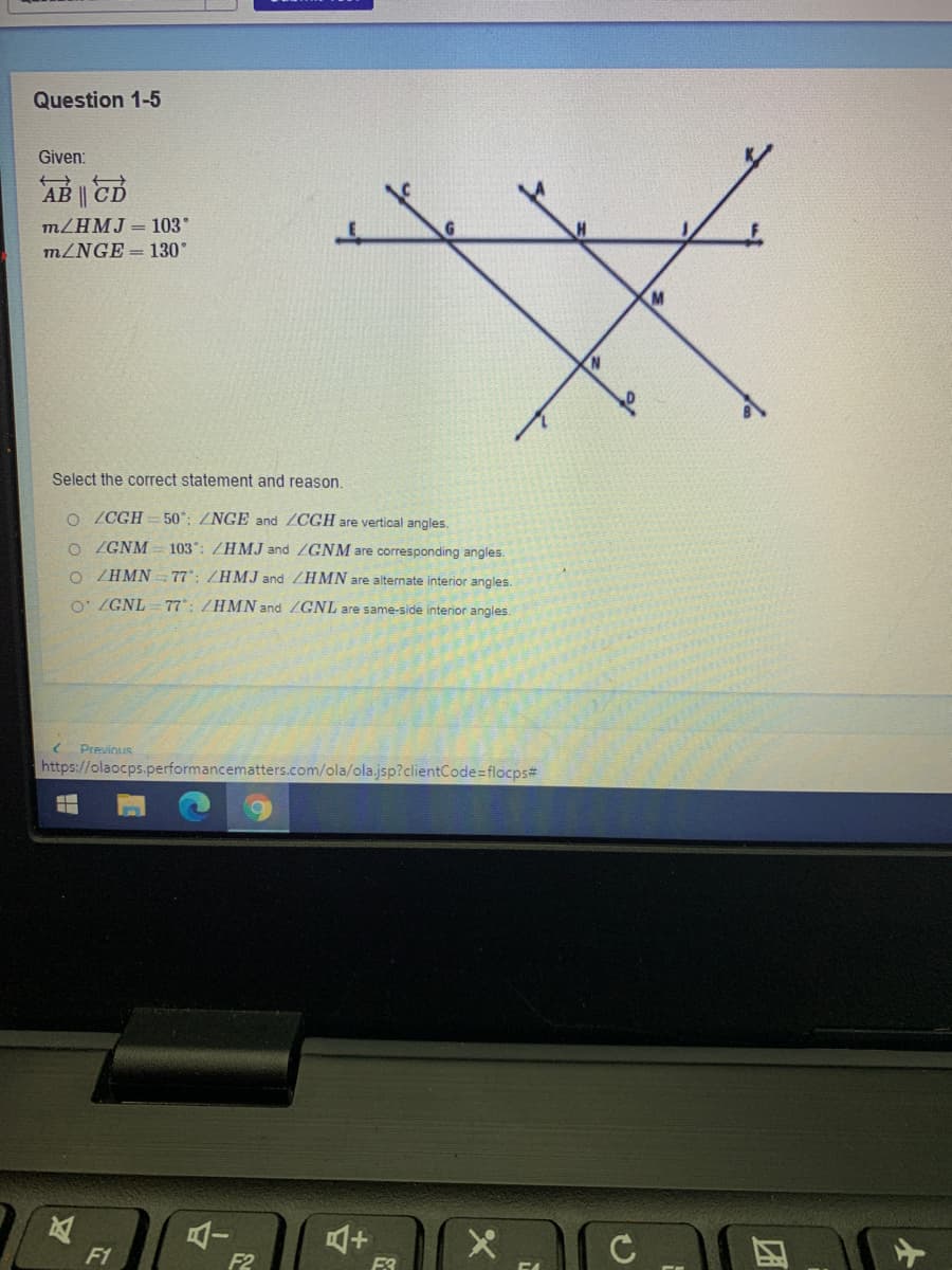 Question 1-5
Given:
AB CD
MZHMJ = 103
m/NGE = 130
M
Select the correct statement and reason.
o (CGH =50°: ZNGE and ZCGH are vertical angles.
o (GNM = 103: /HMJ and /GNM are corresponding angles.
o ZHMN - 77; /HMJ and ZHMN are alternate interior angles.
O: /GNL 77: /HMN and /GNL are same-side interior angles.
Previnus
https://olaocps.performancematters.com/ola/ola.jsp?clientCode=flocps#
F1
F2
