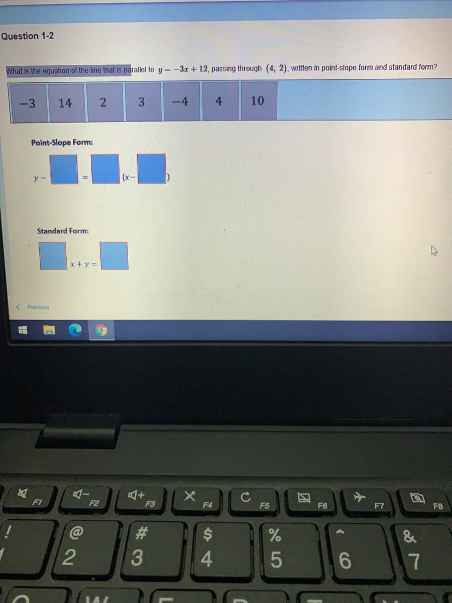 Question 1-2
What is the equation of the line that is parallel to y = -3z + 12, passing through (4, 2), written in point-slope form and standard form?
-3
14
3
-4
4
10
Point-Slope Form:
y -
(x-
Standard Form:
x + y =
< Previous
C
F5
F1
F2
F3
F4
F6
F7
F8
23
&
3
4.
17
