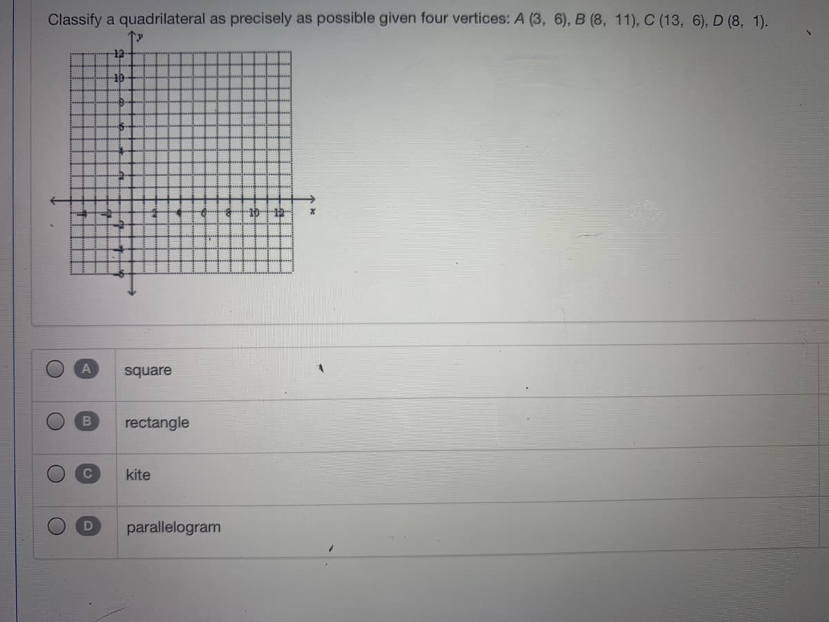 Classify a quadrilateral as precisely as possible given four vertices: A (3, 6), B (8, 11), C (13, 6), D (8, 1).
1012
square
rectangle
kite
parallelogram
