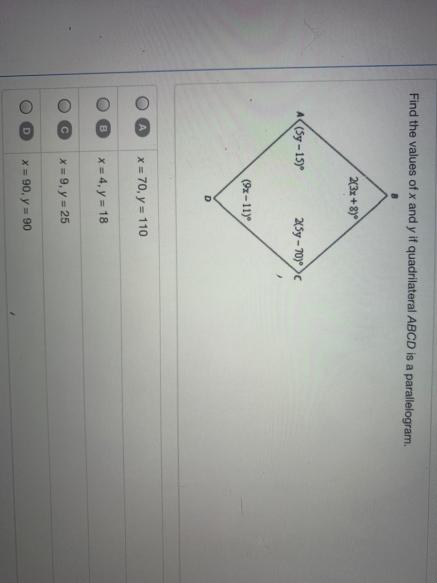 Find the values of x and y if quadrilateral ABCD is a parallelogram.
B
2(3x+8)°
A (Sy-15)°
2(5y-70)° c
(9x-11)°
x = 70, y = 110
X = 4, y = 18
X = 9, y = 25
X 90, y = 90
