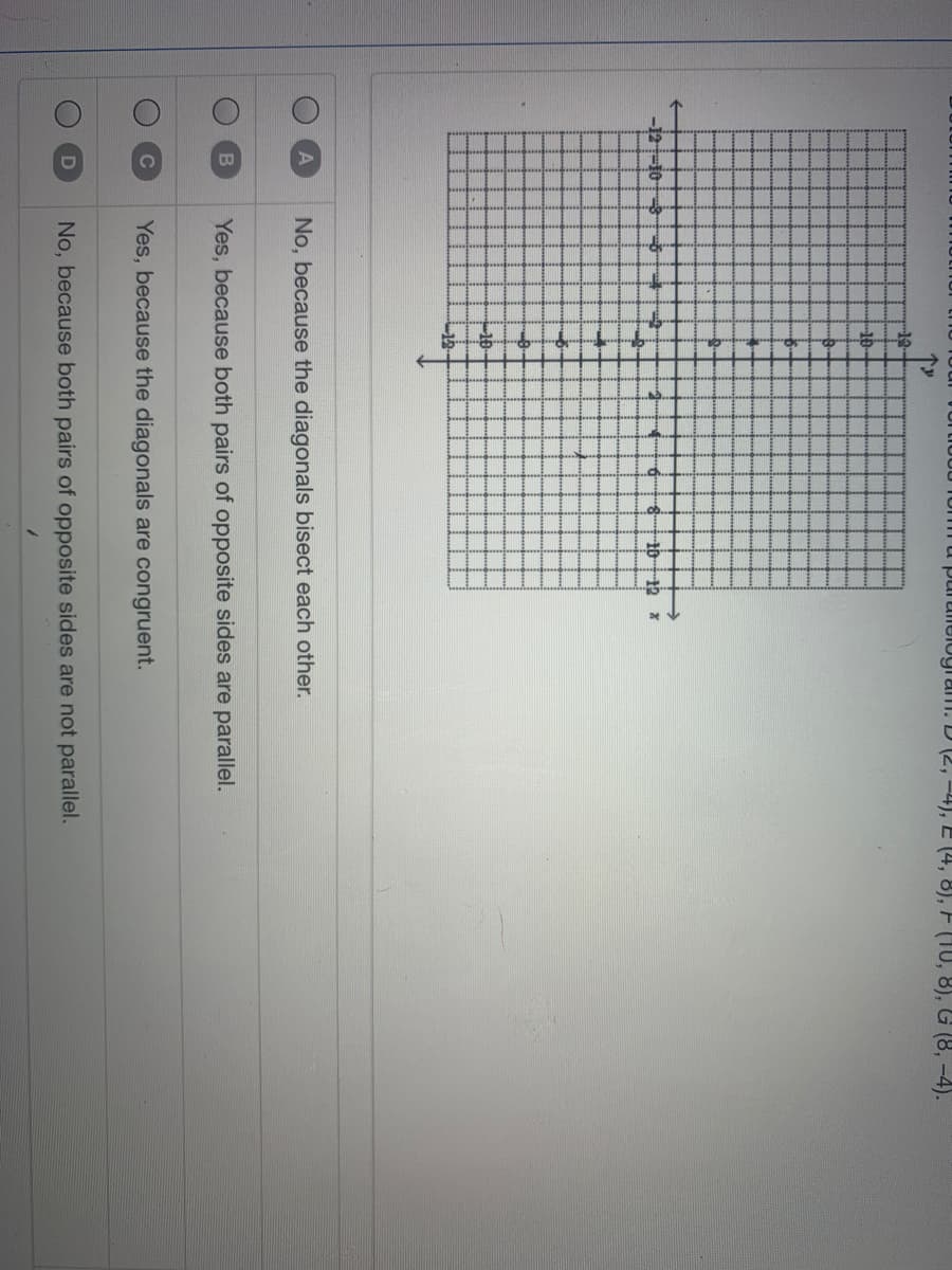 purulieiogi am. D (2, –4), E (4, 8), F (10, 8), G (8, -4).
19
-10-
-12-10
19
-12
A
No, because the diagonals bisect each other.
Yes, because both pairs of opposite sides are parallel.
Yes, because the diagonals are congruent.
No, because both pairs of opposite sides are not parallel.
