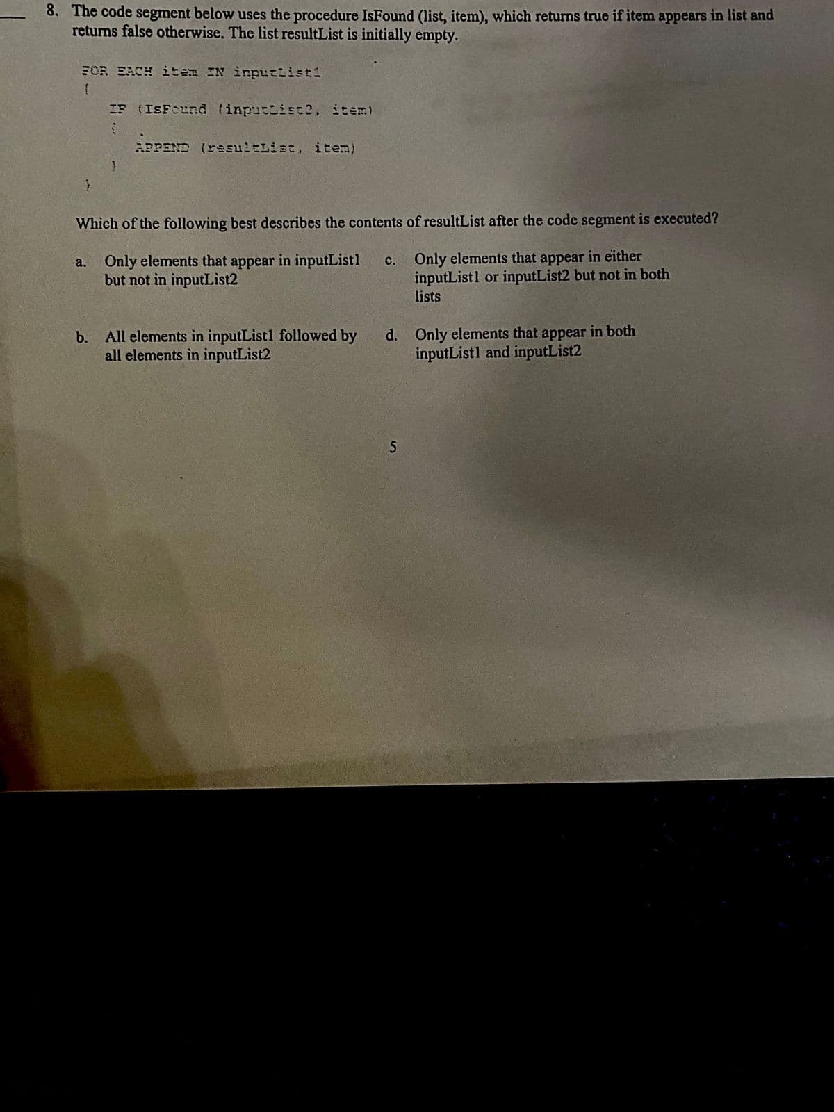 8. The code segment below uses the procedure IsFound (list, item), which returns true if item appears in list and
returns false otherwise. The list resultList is initially empty.
FOR EACH item IN inputtisti
IF (ISFound linpuciiEt2, item)
APPEND (resuitList, item)
Which of the following best describes the contents of resultList after the code segment is executed?
a. Only elements that appear in inputList1
but not in inputList2
Only elements that appear in either
inputListl or inputList2 but not in both
lists
c.
b. All elements in inputListl followed by
all elements in inputList2
d. Only elements that appear in both
inputListl and inputList2
