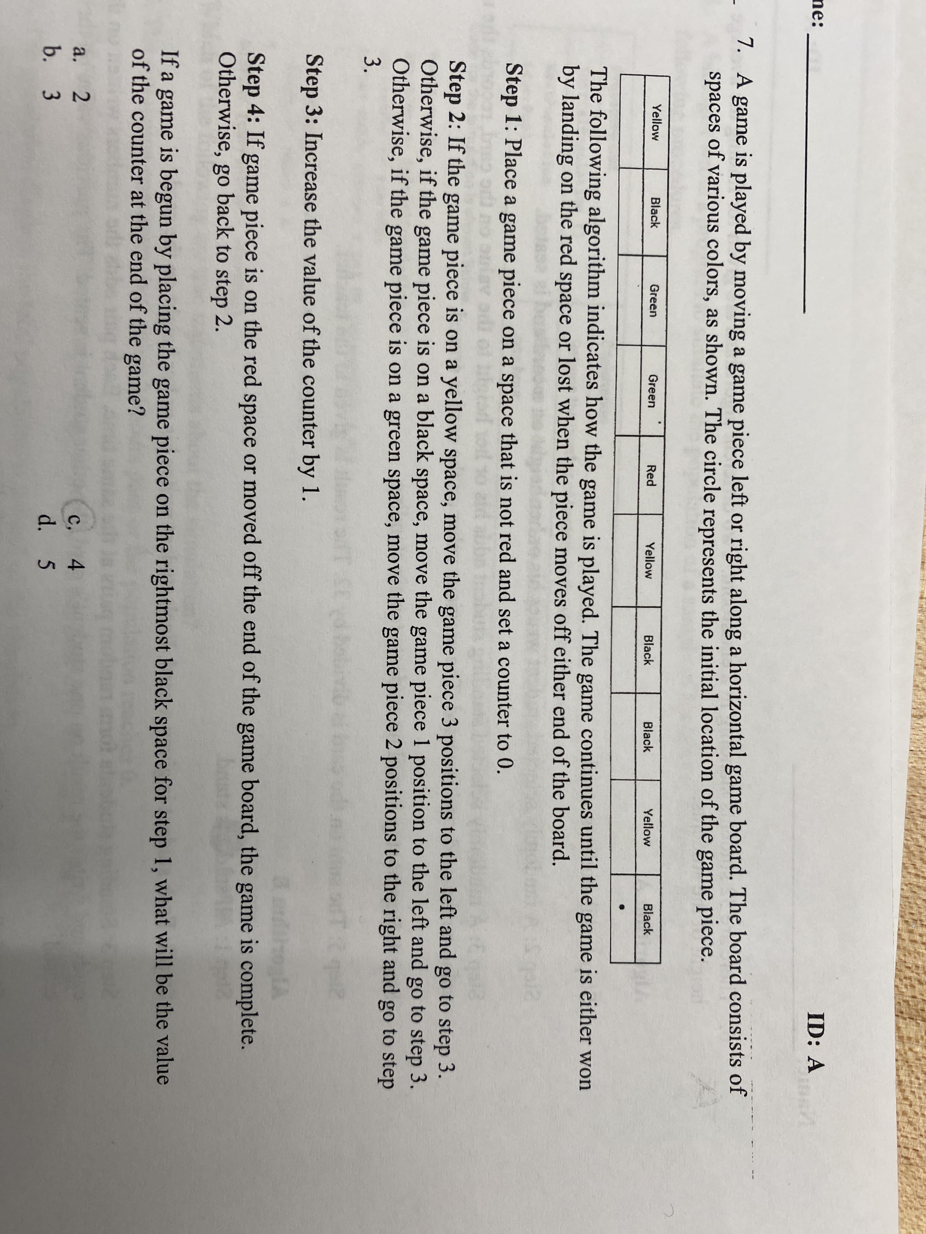 ne:
ID: A
7. A game is played by moving a game piece left or right along a horizontal game board. The board consists of
spaces of various colors, as shown. The circle represents the initial location of the game piece.
Yellow
Black
Green
Green
Red
Yellow
Yellow
Black
Black
Black
The following algorithm indicates how the game is played. The game continues until the game is either won
by landing on the red space or lost when the piece moves off either end of the board.
Step 1: Place a game piece on a space that is not red and set a counter to 0.
Step 2: If the game piece is on a yellow space, move the game piece 3 positions to the left and go to step 3.
Otherwise, if the game piece is on a black space, move the game piece 1 position to the left and go to step 3.
Otherwise, if the game piece is on a green space, move the game piece 2 positions to the right and go to step
3.
Step 3: Increase the value of the counter by 1.
Step 4: If game piece is on the red space or moved off the end of the game board, the game is complete.
Otherwise, go back to step 2.
If a game is begun by placing the game piece on the rightmost black space for step 1, what will be the value
of the counter at the end of the game?
с, 4
d. 5
a.
b. 3
