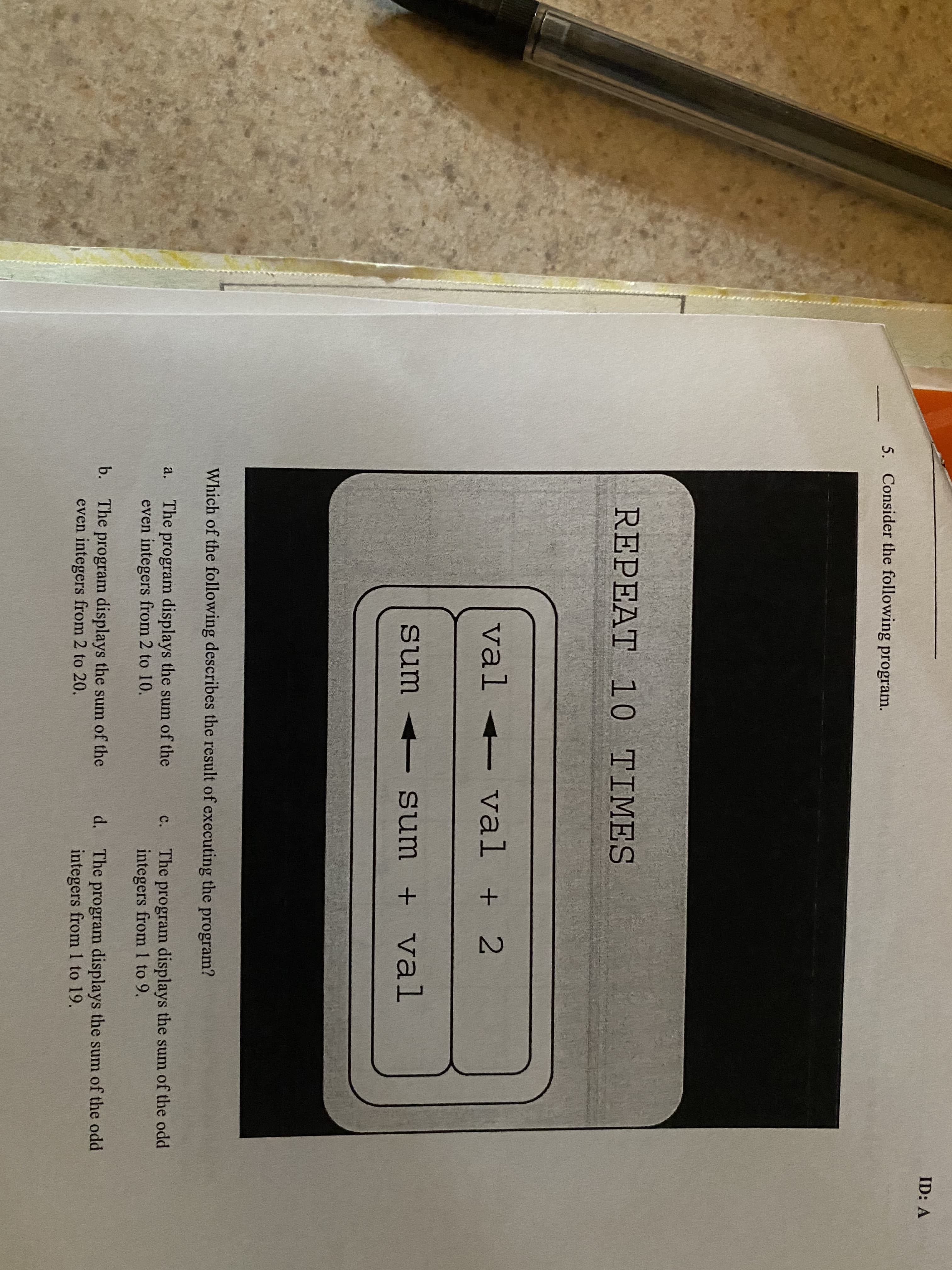 ID: A
5. Consider the following program.
REPEAT 10 TIMES
val
val <- val
+ 2
sum sum
+ val
Which of the following describes the result of executing the program?
The program displays the sum of the
even integers from 2 to 10.
a.
The program displays the sum of the odd
integers from 1 to 9.
с.
b. The program displays the sum of the
even integers from 2 to 20.
d. The program displays the sum of the odd
integers from 1 to 19.
