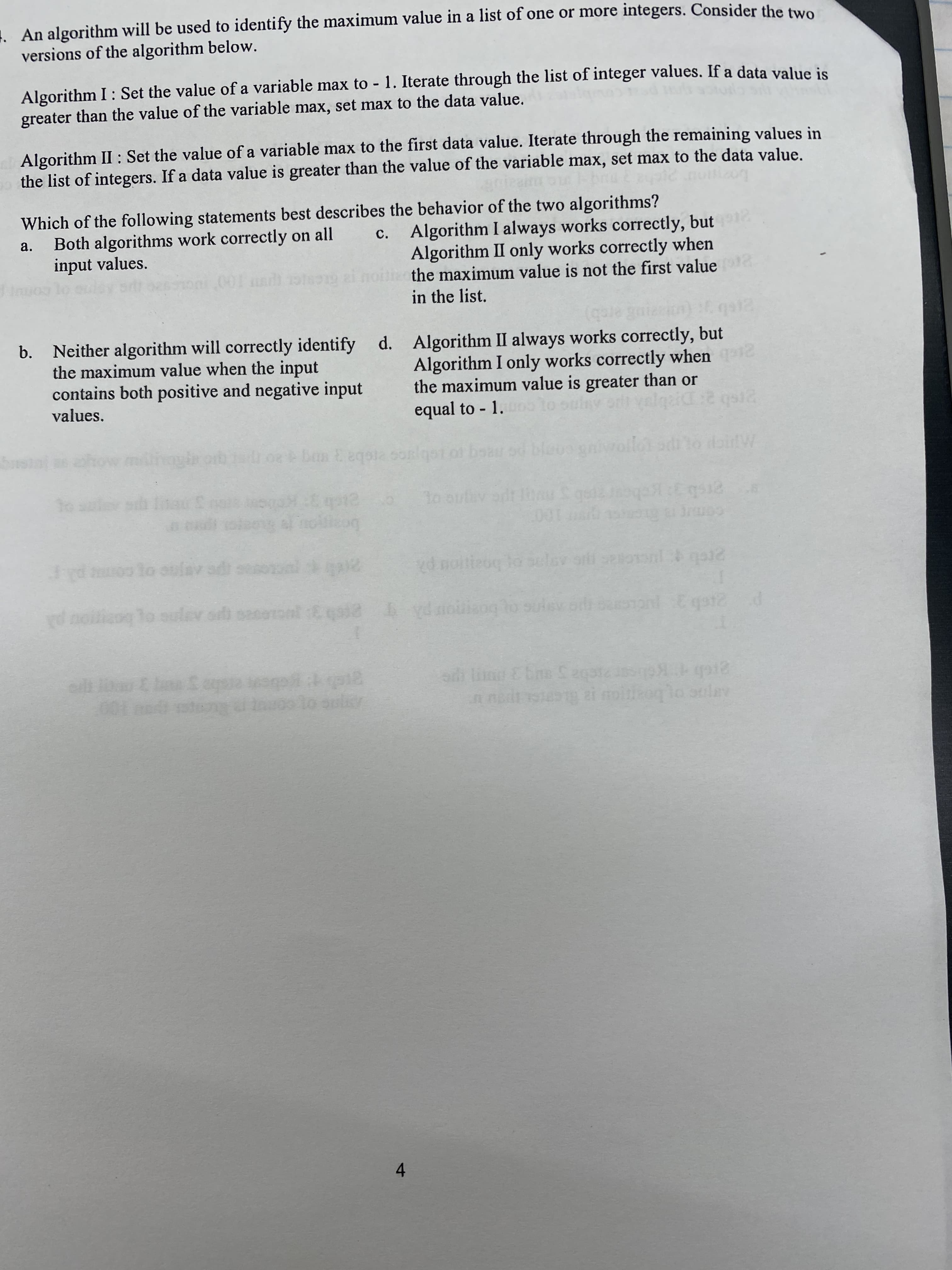 An algorithm will be used to identify the maximum value in a list of one or more integers. Consider the twe
versions of the algorithm below.
Algorithm I : Set the value of a variable max to - 1. Iterate through the list of integer values. If a data value is
greater than the value of the variable max, set max to the data value.
Algorithm II : Set the value of a variable max to the first data value. Iterate through the remaining values in
the list of integers. If a data value is greater than the value of the variable max, set max to the data value.
Lo
Which of the following statements best describes the behavior of the two algorithms?
Both algorithms work correctly on all
input values.
c. Algorithm I always works correctly, but
Algorithm II only works correctly when
the maximum value is not the first value
in the list.
a.
b. Neither algorithm will correctly identify d. Algorithm II always works correctly, but
the maximum value when the input
contains both positive and negative input
Algorithm I only works correctly when
the maximum value is greater than or
equal to 1.
values.
to
08 Dan E eqoia son
man
bea
g100
d noitieoq lo slev ori setoonl i gae
comt
2 pe Aje og cop
d noitiaog To sulav.odi saseront Eaia
30
n nadt steg zi moioglo oulav
001 e tn
4.
