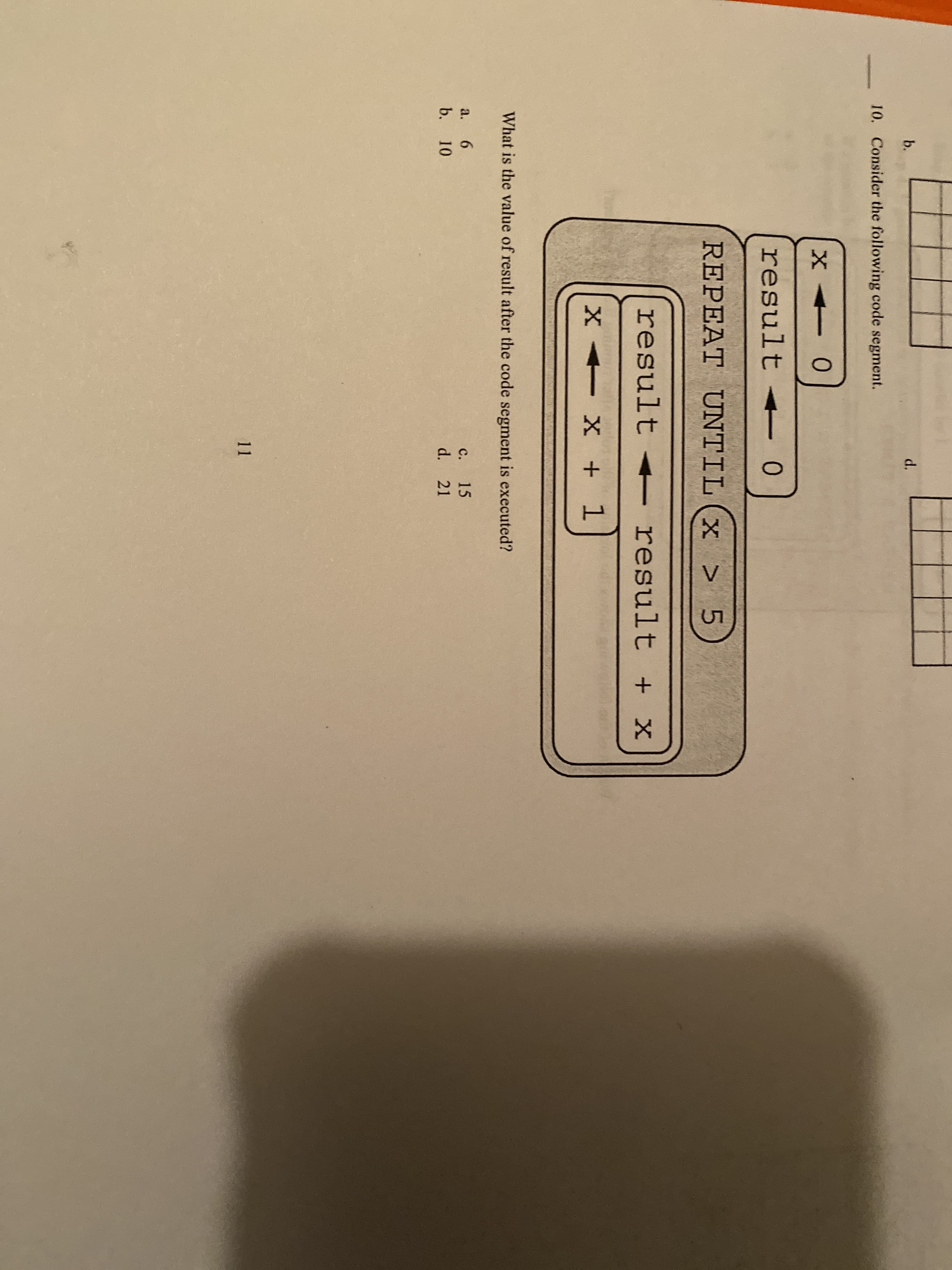 b.
d.
10. Consider the following code segment.
result
REPEAT UNTIL (x > 5
result < result + x
X X + 1
What is the value of result after the code segment is executed?
a.
6.
с.
15
b. 10
d. 21
11
