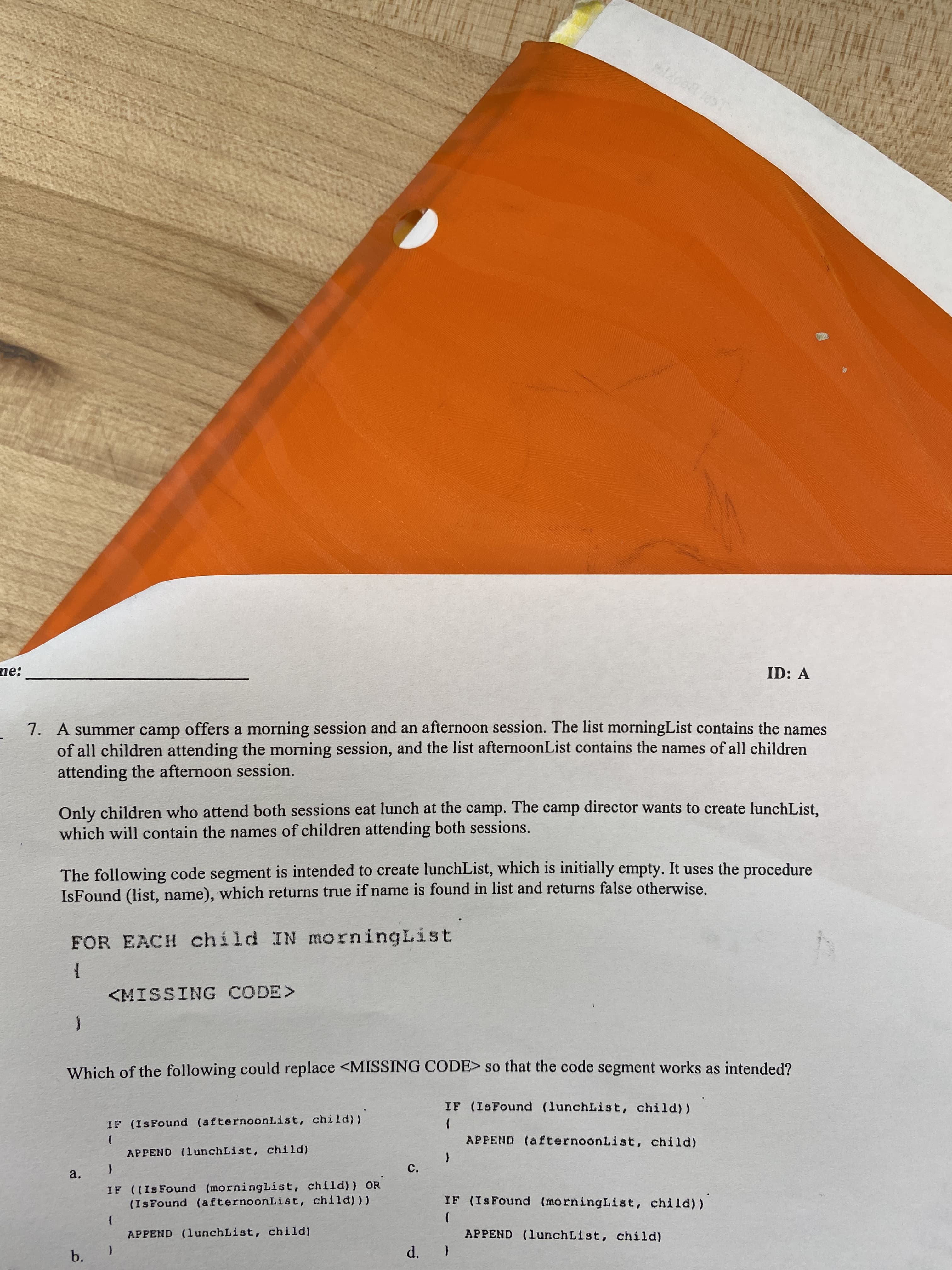 C.
d.
ne:
ID: A
7. A summer camp offers a morning session and an afternoon session. The list morningList contains the names
of all children attending the morning session, and the list afternoonList contains the names of all children
attending the afternoon session.
Only children who attend both sessions eat lunch at the camp. The camp director wants to create lunchList.
which will contain the names of children attending both sessions.
The following code segment is intended to create lunchList, which is initially empty. It uses the procedure
IsFound (list, name), which returns true if name is found in list and returns false otherwise.
FOR EACH child IN morningList
<MISSING CODE>
Which of the following could replace <MISSING CODE> so that the code segment works as intended?
IF (ISFound (lunchList, child))
IF (IsFound (afternoonList, child))
APPEND (afternoonList, child)
APPEND (lunchList, child)
a.
IF ((Is Found (morningList, child)) OR
(IsFound (afternoonList, child) ))
IF (IsFound (morningList, child))
APPEND (lunchList, child)
APPEND (lunchList, child)
b.
