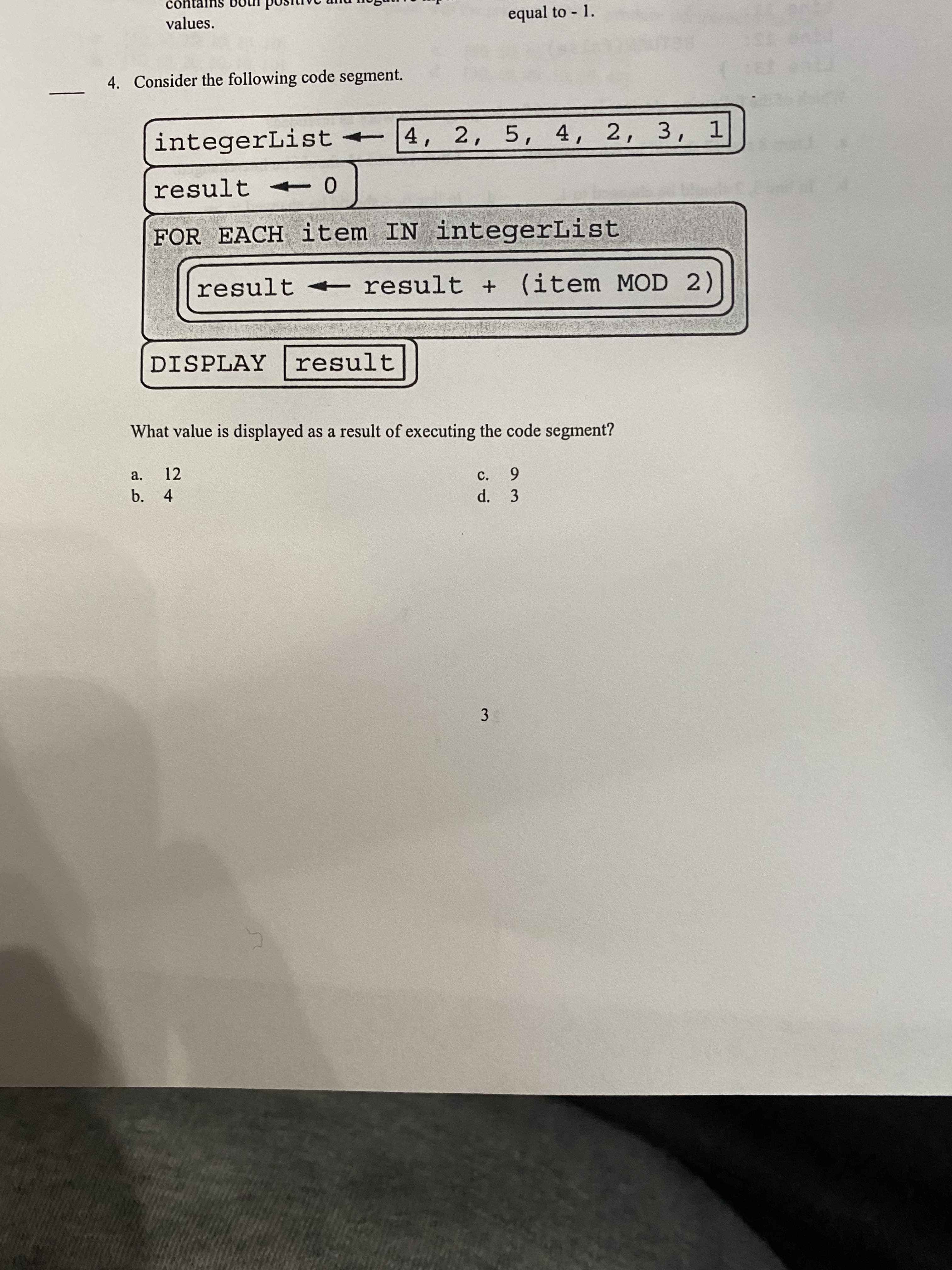 3.
contal
values.
equal to 1.
4. Consider the following code segment.
BELT
integerList |4, 2, 5, 4, 2, 3, 1
result 0
FOR EACH item IN integerList
result <
result + (item MOD 2)
DISPLAY result
What value is displayed as a result of executing the code segment?
a.
12
6.
C.
d. 3
b. 4
