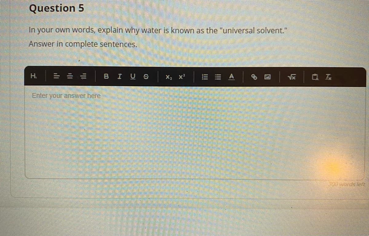 Question 5
In your own words, explain why water is known as the "universal solvent."
Answer in complete sentences.
H.
= =山
B
I US
X2 x?
A
Vx
Q 云
Enter your answer here
300words left
