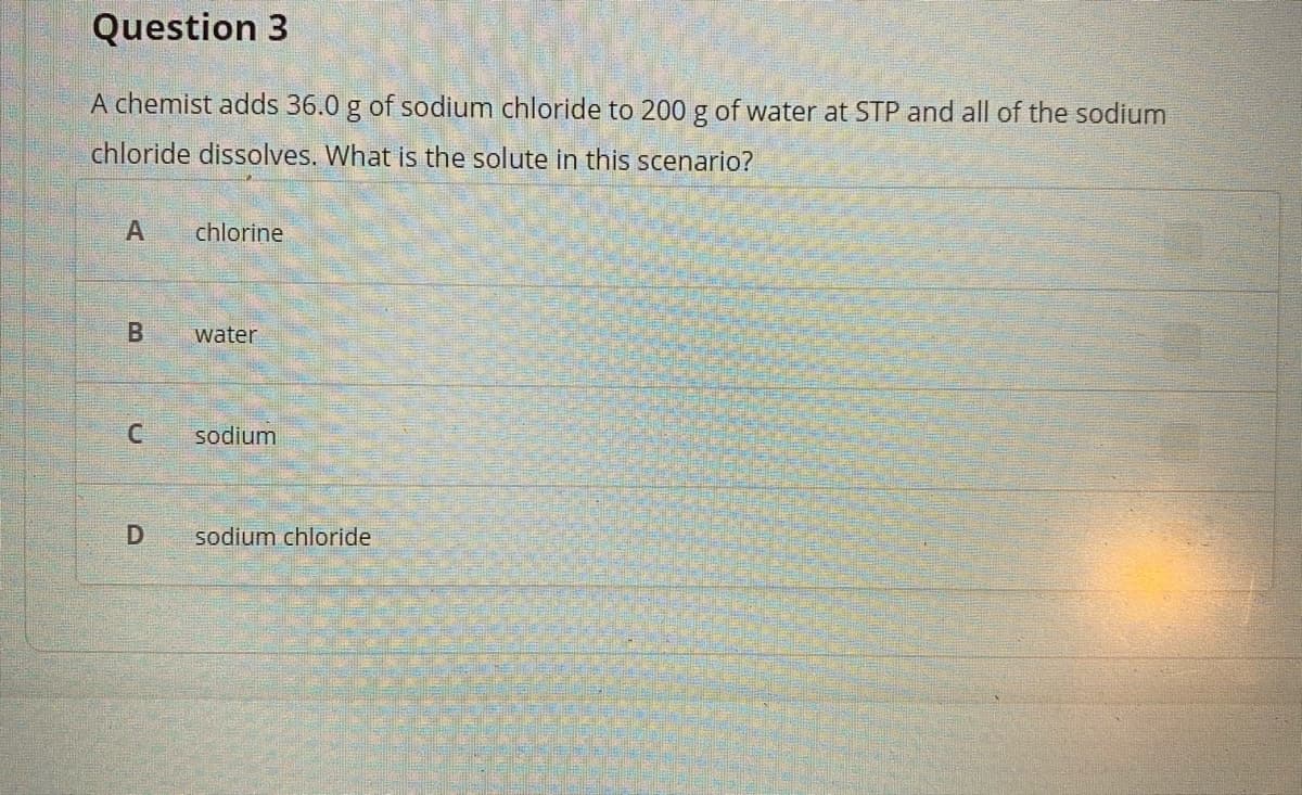 Question 3
A chemist adds 36.0 g of sodium chloride to 200 g of water at STP and all of the sodium
chloride dissolves. What is the solute in this scenario?
chlorine
B.
water
sodium
sodium chloride
