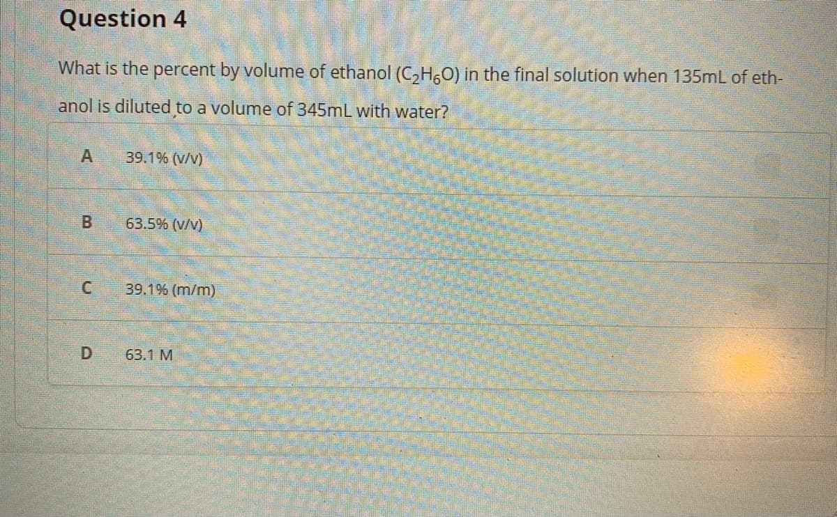 Question 4
What is the percent by volume of ethanol (C,H,0) in the final solution when 135mL of eth-
anol is diluted to a volume of 345mL with water?
39.1% (v/v)
63.5% (v/v)
39.1% (m/m)
63.1 M
B.
D.
