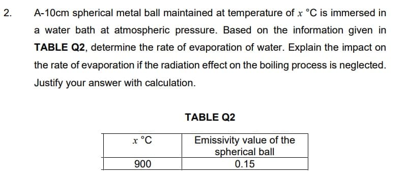 A-10cm spherical metal ball maintained at temperature of x °C is immersed in
a water bath at atmospheric pressure. Based on the information given in
TABLE Q2, determine the rate of evaporation of water. Explain the impact on
the rate of evaporation if the radiation effect on the boiling process is neglected.
Justify your answer with calculation.
TABLE Q2
Emissivity value of the
spherical ball
х °С
900
0.15
2.
