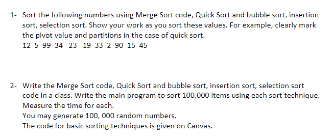 1- Sort the following numbers using Merge Sort code, Quick Sort and bubble sort, insertion
sort, selection sort. Show your work as you sort these values. For example, clearly mark
the pivot value and partitions in the case of quick sort.
12 5 99 34 23 19 33 2 90 15 45
2- Write the Merge Sort code, Quick Sort and bubble sort, insertion sort, selection sort
code in a class. Write the main program to sort 100,000 items using each sort technique.
Measure the time for each.
You may generate 100, 000 random numbers.
The code for basic sorting techniques is given on Canvas.