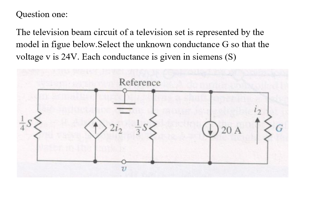 Question one:
The television beam circuit of a television set is represented by the
model in figue below.Select the unknown conductance G so that the
voltage v is 24V. Each conductance is given in siemens (S)
Reference
iz
2i2
20 A
