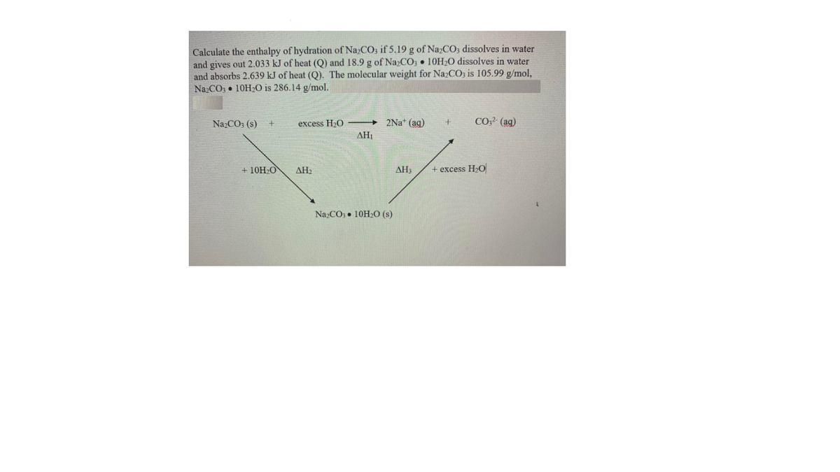 Calculate the enthalpy of hydration of NazCO3 if 5.19 g of NazCO3 dissolves in water
and gives out 2.033 kJ of heat (Q) and 18.9 g of Na2CO3 • 10H20 dissolves in water
and absorbs 2.639 kJ of heat (Q). The molecular weight for NazCO3 is 105.99 g/mol,
Na CO3 10H20 is 286.14 g/mol.
Na2CO3 (s) +
excess H20
2Na* (aq)
CO (ag)
AH1
+ 10H,O
AH2
AH3
+ excess H2O
Na2CO3 • 10H2O (s)
