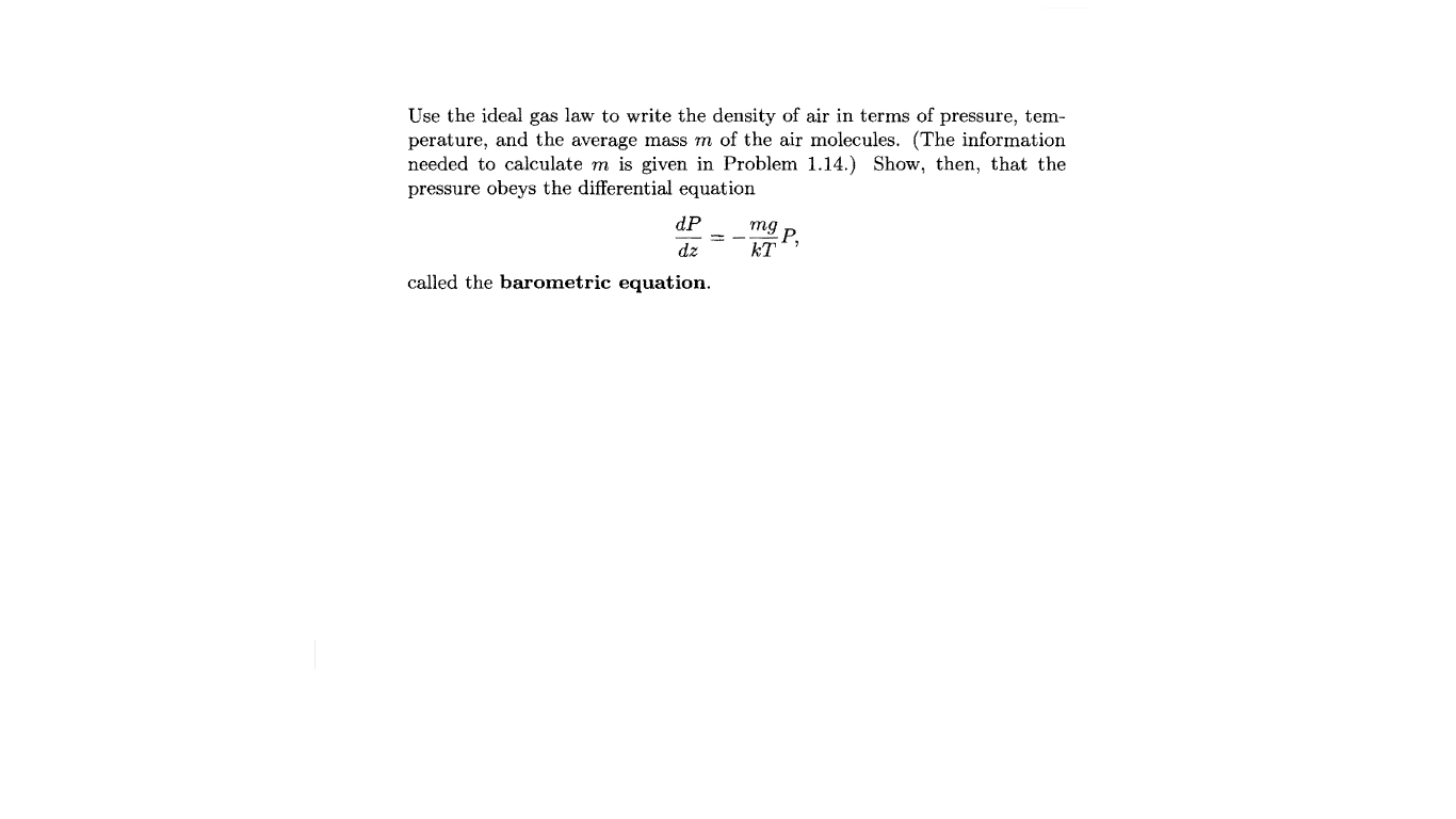 Use the ideal gas law to write the density of air in terms of pressure, tem-
perature, and the average mass m of the air molecules. (The information
needed to calculate m is given in Problem 1.14.) Show, then, that the
pressure obeys the differential equation
dP
mg
P,
kT
dz
called the barometric equation.
