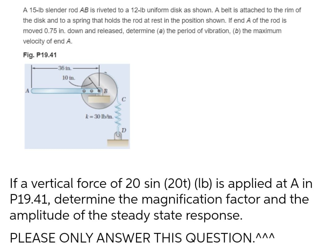 A 15-lb slender rod AB is riveted to a 12-lb uniform disk as shown. A belt is attached to the rim of
the disk and to a spring that holds the rod at rest in the position shown. If end A of the rod is
moved 0.75 in. down and released, determine (a) the period of vibration, (b) the maximum
velocity of end A.
Fig. P19.41
-36 in.
10 in.
B
k=30 lb/in.
If a vertical force of 20 sin (20t) (lb) is applied at A in
P19.41, determine the magnification factor and the
amplitude of the steady state response.
PLEASE ONLY ANSWER THIS QUESTION.^^^