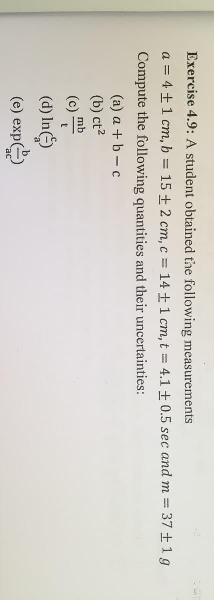 Exercise 4.9: A student obtained the following measurements
a = 4±1 cm, b = 15 + 2 cm, c = 14 + 1 cm, t = 4.1 ± 0.5 sec and m = 37 ±1 g
Compute the following quantities and their uncertainties:
(a) a + b – c
(b) ct2
mb
(d) In)
(e) exp()
