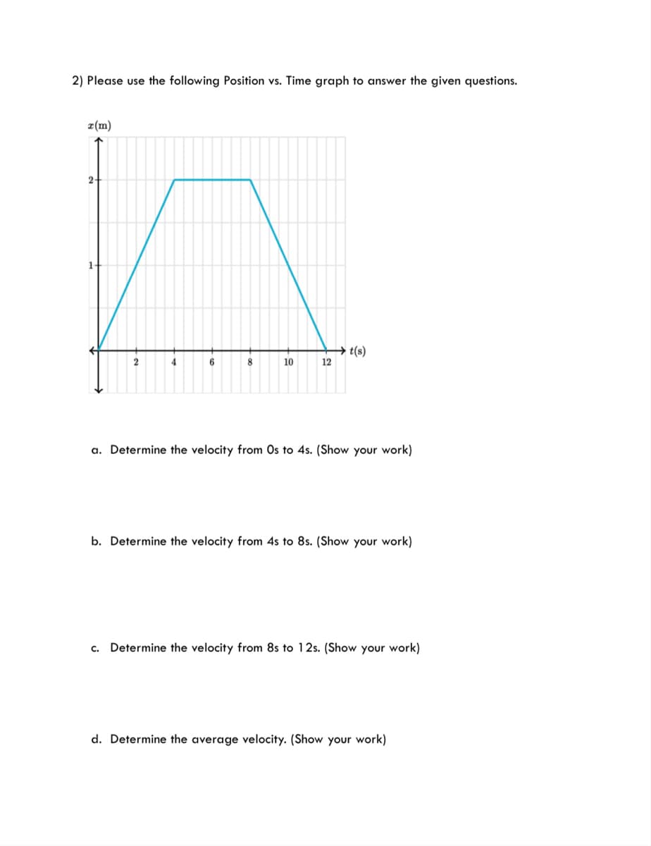 2) Please use the following Position vs. Time graph to answer the given questions.
¤(m)
t(s)
12
6.
10
a. Determine the velocity from Os to 4s. (Show your work)
b. Determine the velocity from 4s to 8s. (Show your work)
C.
Determine the velocity from 8s to 12s. (Show your work)
d. Determine the average velocity. (Show your work)
