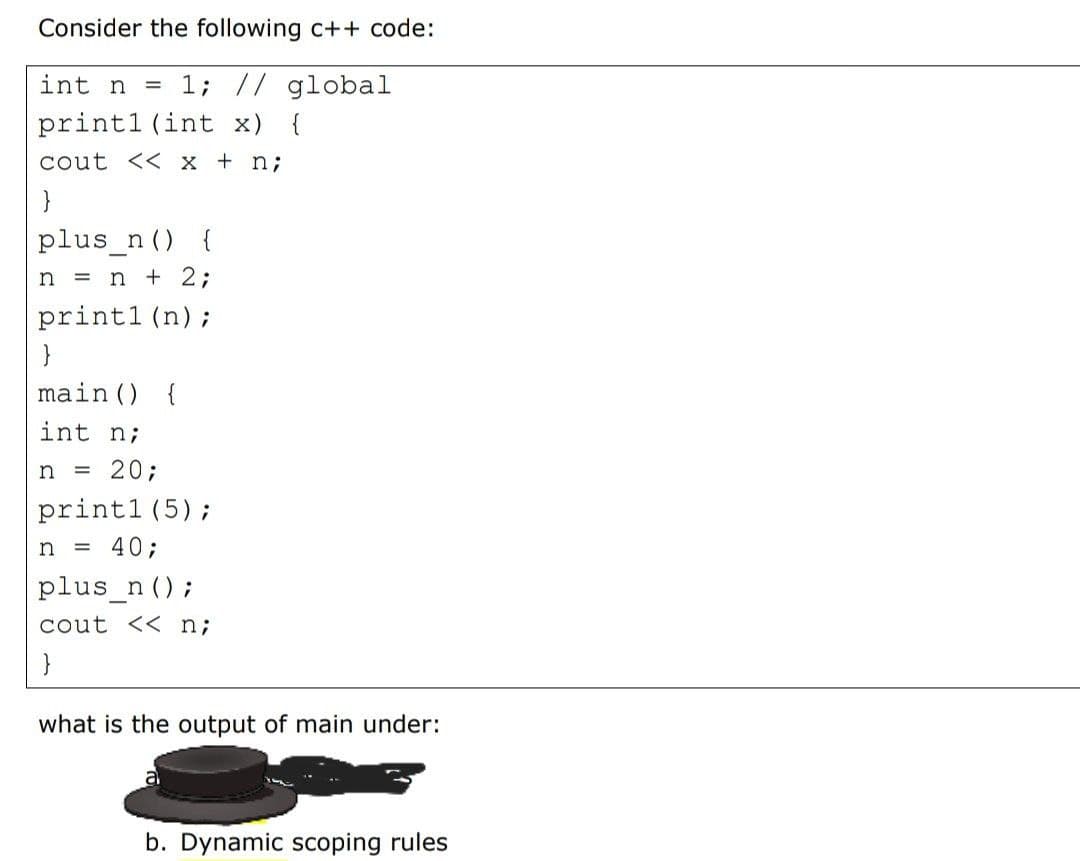 Consider the following c++ code:
int n =
1; // global
printl (int x) {
cout << x + n;
}
plus_n () {
n = n + 2;
print1 (n);
}
main () {
int n;
n = 20;
printl (5);
n = 40;
plus_n ();
cout << n;
what is the output of main under:
b. Dynamic scoping rules
