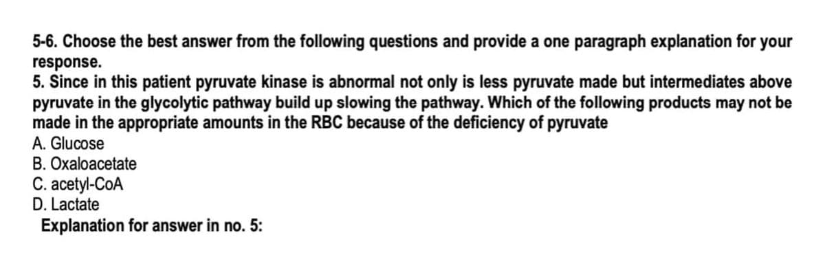 5-6. Choose the best answer from the following questions and provide a one paragraph explanation for your
response.
5. Since in this patient pyruvate kinase is abnormal not only is less pyruvate made but intermediates above
pyruvate in the glycolytic pathway build up slowing the pathway. Which of the following products may not be
made in the appropriate amounts in the RBC because of the deficiency of pyruvate
A. Glucose
B. Oxaloacetate
С. аcety-CoA
D. Lactate
Explanation for answer in no. 5:
