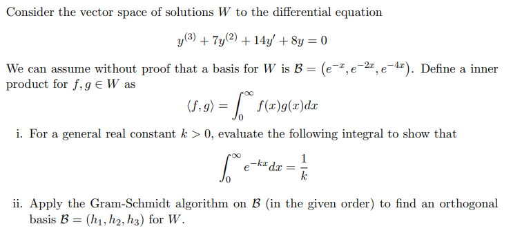 Consider the vector space of solutions W to the differential equation
y(3)
+ 7y(2) + 14y/ + 8y = 0
We can assume without proof that a basis for W is B = (e-",e-2", e¬4²). Define a inner
product for f, g E W as
(f,g)
= | f(x)g(x)dx
i. For a general real constant k > 0, evaluate the following integral to show that
1
-ka dx
e
k
ii. Apply the Gram-Schmidt algorithm on B (in the given order) to find an orthogonal
basis B = (h1, h2, h3) for W.
