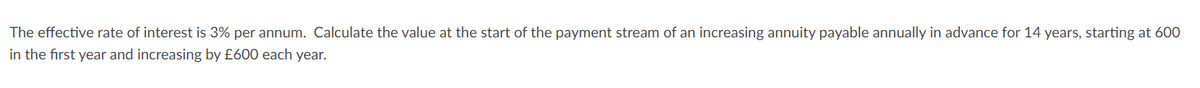 The effective rate of interest is 3% per annum. Calculate the value at the start of the payment stream of an increasing annuity payable annually in advance for 14 years, starting at 600
in the first year and increasing by £600 each year.
