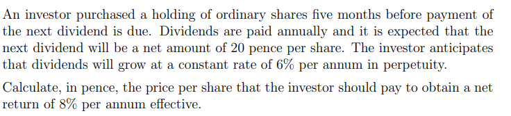 An investor purchased a holding of ordinary shares five months before payment of
the next dividend is due. Dividends are paid annually and it is expected that the
next dividend will be a net amount of 20 pence per share. The investor anticipates
that dividends will grow at a constant rate of 6% per annum in perpetuity.
Calculate, in pence, the price per share that the investor should pay to obtain a net
return of 8% per annum effective.
