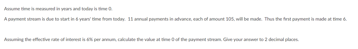 Assume time is measured in years and today is time 0.
A payment stream is due to start in 6 years' time from today. 11 annual payments in advance, each of amount 105, will be made. Thus the first payment is made at time 6.
Assuming the effective rate of interest is 6% per annum, calculate the value at time 0 of the payment stream. Give your answer to 2 decimal places.
