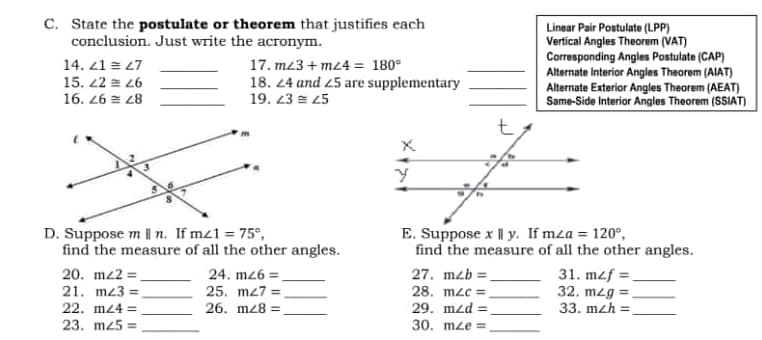 C. State the postulate or theorem that justifies each
conclusion. Just write the acronym.
14. 21 = 27
15. 42 = 26
17. m/3 +m24 = 180°
18. 24 and 25 are supplementary
19. 23 = 25
16.26 28
Y
D. Suppose m | n. If mz1 = 75°,
E. Suppose x Il y. If mza = 120°,
find the measure of all the other angles.
find the measure of all the other angles.
20. mz2=_
24. mz6=
27. m2b =
31. mzf=.
21. mz3=
25. m27 =
28. mzc=.
32. m2g =
22. m24 =
26. m28:
29. mzd:
33. m2h =
23. m25=
30. mze=
Linear Pair Postulate (LPP)
Vertical Angles Theorem (VAT)
Corresponding Angles Postulate (CAP)
Alternate Interior Angles Theorem (AIAT)
Alternate Exterior Angles Theorem (AEAT)
Same-Side Interior Angles Theorem (SSIAT)