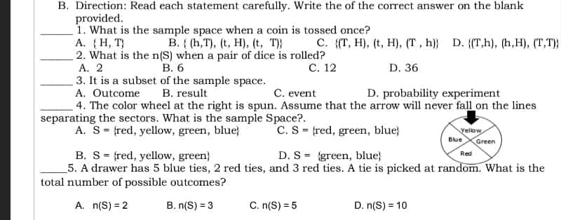 B. Direction: Read each statement carefully. Write the of the correct answer on the blank
provided.
A. (H, T)
1. What is the sample space when a coin is tossed once?
B. (h,T), (t, H), (t, T)
C. ((T, H), (t, H), (T, h) D. ((T,h), (h,H), (T,T))
2. What is the n(S) when a pair of dice is rolled?
A. 2
B. 6
C. 12
D. 36
3. It is a subset of the sample space.
A. Outcome
B. result
C. event
D. probability experiment
4. The color wheel at the right is spun. Assume that the arrow will never fall on the lines
separating the sectors. What is the sample Space?.
A. S = (red, yellow, green, blue)
C. S
fred, green, blue)
Vellow
Blue Green
Red
B. S fred, yellow, green)
D. S
green, blue)
5. A drawer has 5 blue ties, 2 red ties, and 3 red ties. A tie is picked at random. What is the
total number of possible outcomes?
A. n(S) = 2
B. n(S) = 3
C. n(S) = 5
D. n(S) = 10