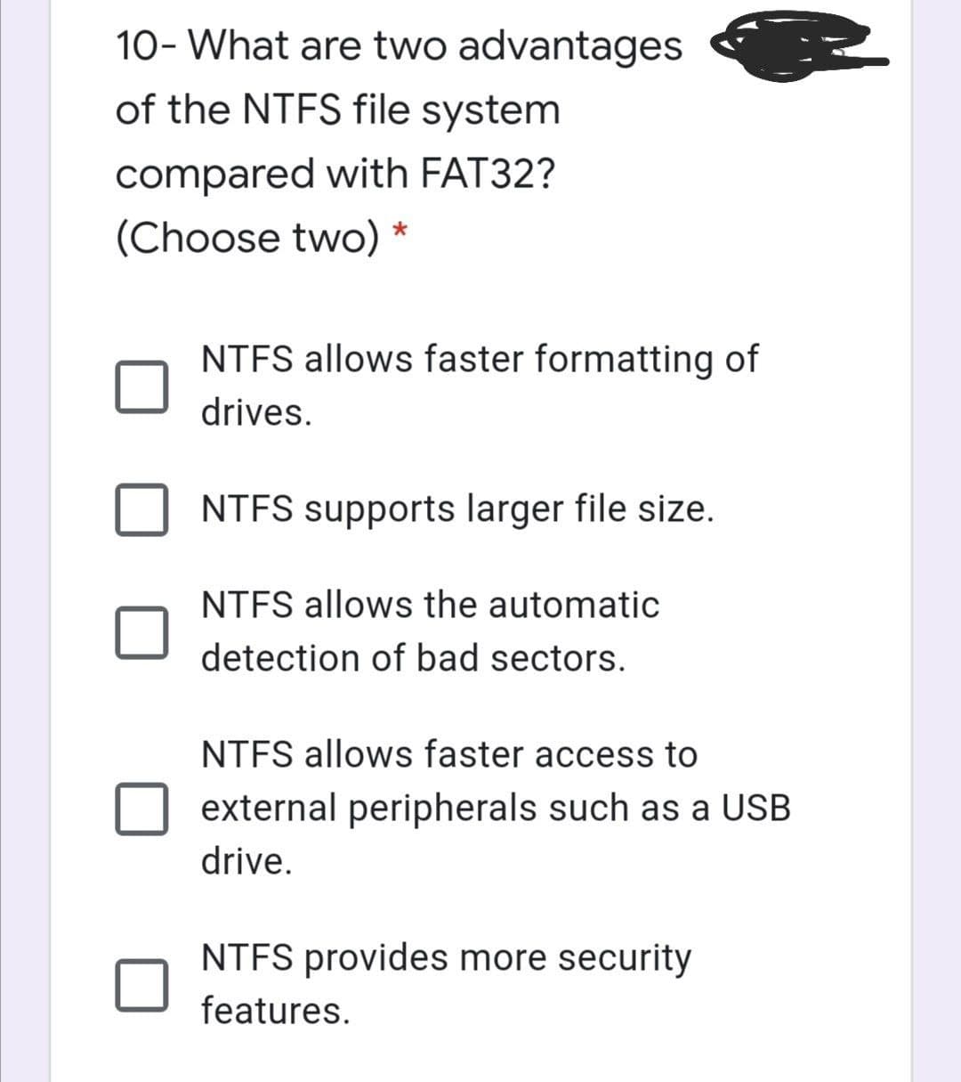 10- What are two advantages
of the NTFS file system
compared with FAT32?
(Choose two)
*
NTFS allows faster formatting of
drives.
NTFS supports larger file size.
NTFS allows the automatic
detection of bad sectors.
NTFS allows faster access to
external peripherals such as a USB
drive.
NTFS provides more security
features.
