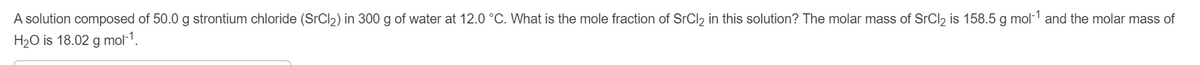 A solution composed of 50.0 g strontium chloride (SrCl)) in 300 g of water at 12.0 °C. What is the mole fraction of SrCl2 in this solution? The molar mass of SrCl, is 158.5 g mol-1 and the molar mass of
H2O is 18.02 g mol-1.
