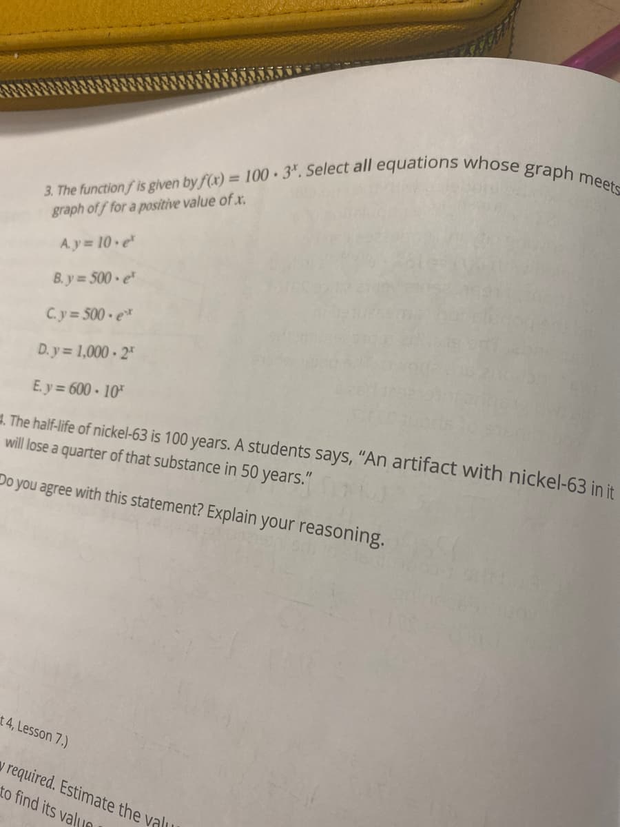 3. The function fis given by f(x) = 100 3. Select all equations whose graph meets
graph off for a positive value of x.
A.y = 10 e²
B.y=500 e
C.y=500 ext
D.y=1,000-2
E.y=600-10
The half-life of nickel-63 is 100 years. A students says, "An artifact with nickel-63 in it
will lose a quarter of that substance in 50 years."
Do you agree with this statement? Explain your reasoning.
t 4, Lesson 7.)
y required. Estimate the valu
to find its valun