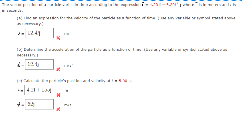 The vector position of a particle varies in time according to the expression ỉ = 4.20 î – 6.20t² j where i is in meters and t is
in seconds.
(a) Find an expression for the velocity of the particle as a function of time. (Use any variable or symbol stated above
as necessary.)
v = 12.4fj
m/s
(b) Determine the acceleration of the particle as a function of time. (Use any variable or symbol stated above as
necessary.)
a =
12.4j
m/s?
(c) Calculate the particle's position and velocity at t = 5.00 s.
i= 4.2i + 155j
m
V= 62j
m/s
