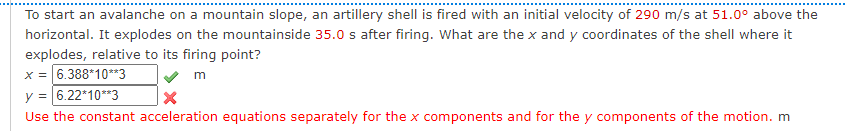 To start an avalanche on a mountain slope, an artillery shell is fired with an initial velocity of 290 m/s at 51.0° above the
horizontal. It explodes on the mountainside 35.0 s after firing. What are the x and y coordinates of the shell where it
explodes, relative to its firing point?
x = 6.388*10**3
y = 6.22*10**3
m
Use the constant acceleration equations separately for the x components and for the y components of the motion. m
