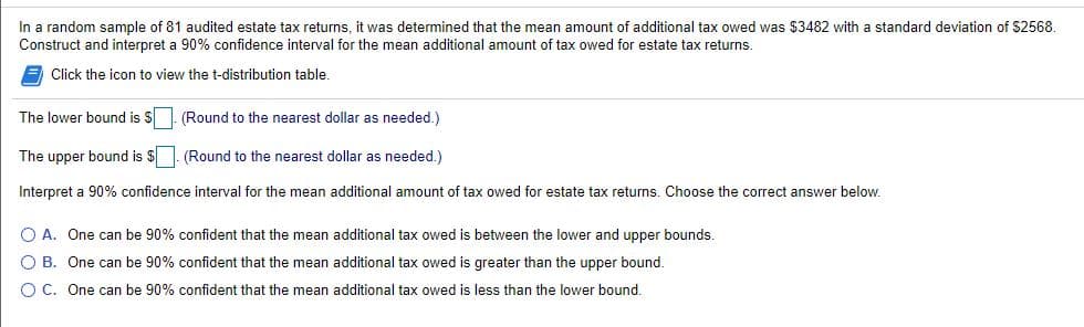 In a random sample of 81 audited estate tax returns, it was determined that the mean amount of additional tax owed was $3482 with a standard deviation of $2568.
Construct and interpret a 90% confidence interval for the mean additional amount of tax owed for estate tax returns.
E Click the icon to view the t-distribution table.
The lower bound is S. (Round to the nearest dollar as needed.)
The upper bound is $. (Round to the nearest dollar as needed.)
Interpret a 90% confidence interval for the mean additional amount of tax owed for estate tax returns. Choose the correct answer below.
O A. One can be 90% confident that the mean additional tax owed is between the lower and upper bounds.
O B. One can be 90% confident that the mean additional tax owed is greater than the upper bound.
O C. One can be 90% confident that the mean additional tax owed is less than the lower bound.
