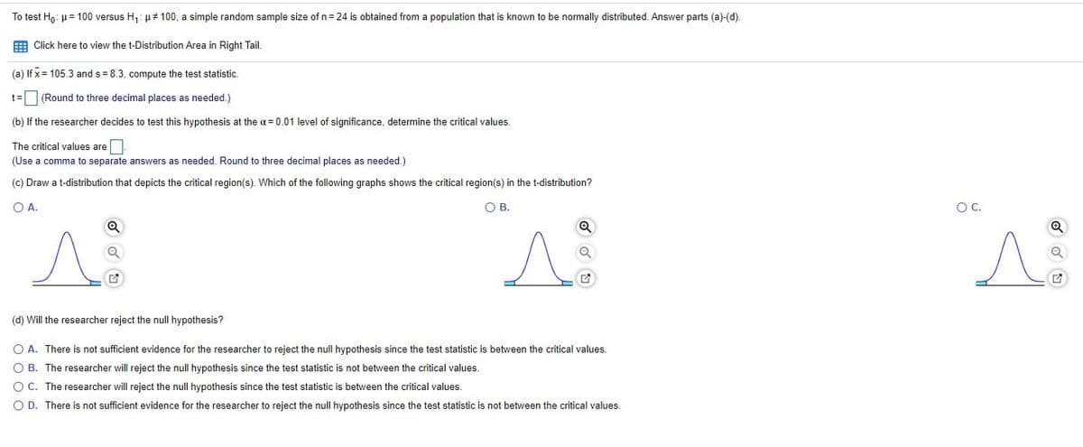 To test Ho: H= 100 versus H1: µ# 100, a simple random sample size of n= 24 is obtained from a population that is known to be normally distributed. Answer parts (a)-(d).
E Click here to view the t-Distribution Area in Right Tail.
(a) If x = 105.3 and s = 8.3, compute the test statistic.
(Round to three decimal places as needed.)
(b) If the researcher decides to test this hypothesis at the a = 0.01 level of significance, determine the critical values.
The critical values are
(Use a comma to separate answers as needed. Round to three decimal places as needed.)
(c) Draw a t-distribution that depicts the critical region(s). Which of the following graphs shows the critical region(s) in the t-distribution?
OA.
OB.
OC.
(d) Will the researcher reject the null hypothesis?
O A. There is not sufficient evidence for the researcher to reject the null hypothesis since the test statistic
between the critical values.
O B. The researcher will reject the null hypothesis since the test statistic is not between the critical values.
O C. The researcher will reject the null hypothesis since the test statistic is between the critical values.
O D. There is not sufficient evidence for the researcher to reject the null hypothesis since the test statistic is not between the critical values.
