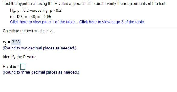 Test the hypothesis using the P-value approach. Be sure to verify the requirements of the test.
Ho: p = 0.2 versus H,: p> 0.2
n= 125; x= 40; a= 0.05
Click here to view page 1 of the table. Click here to view page 2 of the table.
Calculate the test statistic, zo-
Zo = 3.35
(Round to two decimal places as needed.)
Identify the P-value.
P-value =
(Round to three decimal places as needed.)
